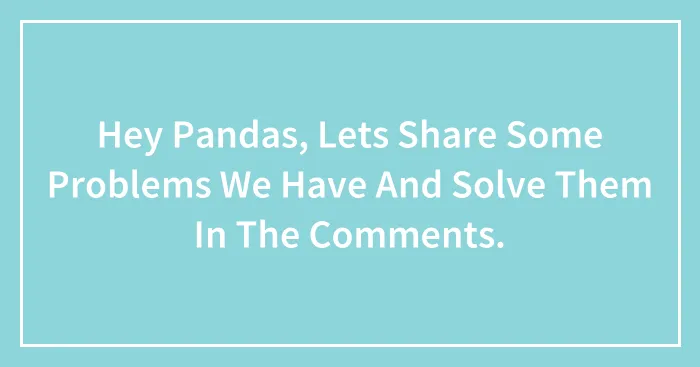 Hey Pandas, Lets Share Some Problems We Have And Solve Them In The Comments.