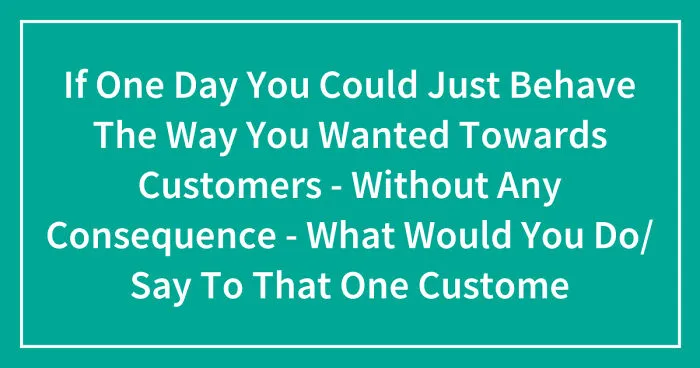 Hey Pandas, If One Day You Could Just Behave The Way You Wanted Towards Customers - Without Any Consequence - What Would You Do Or Say To That One Customer? (Closed)
