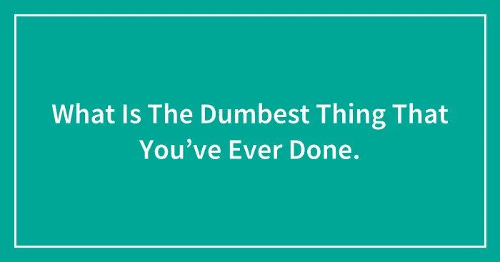 What Is The Dumbest Thing That You’ve Ever Done.