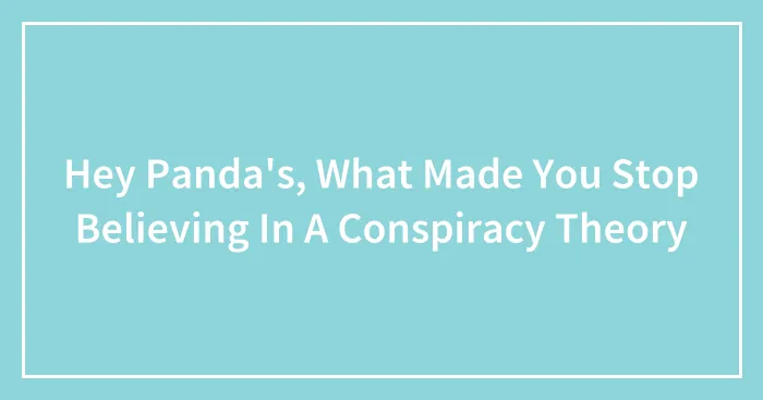 Hey Panda's, What Made You Stop Believing In A Conspiracy Theory