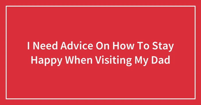I Need Advice On How To Stay Happy When Visiting My Dad