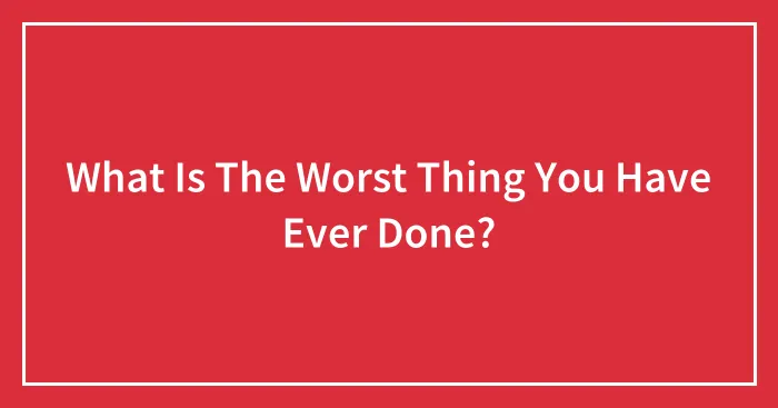 What Is The Worst Thing You Have Ever Done?
