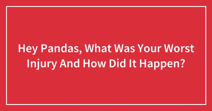 Hey Pandas, What Was Your Worst Injury And How Did It Happen? (Closed)