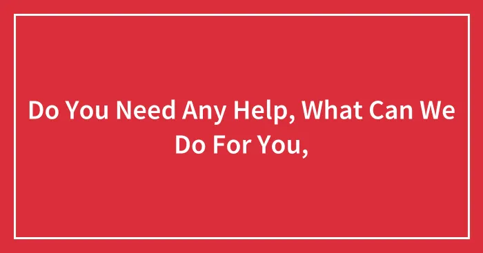 Do You Need Any Help, What Can We Do For You,