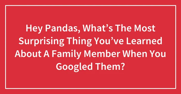 Hey Pandas, What’s The Most Surprising Thing You’ve Learned About A Family Member When You Googled Them?
