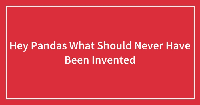 Hey Pandas What Should Never Have Been Invented
