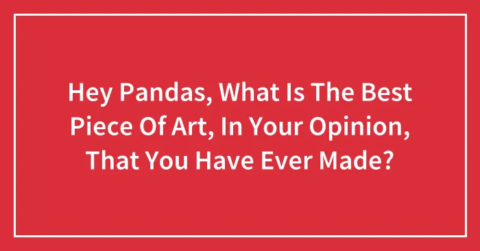Hey Pandas, What Is The Best Piece Of Art, In Your Opinion, That You Have Ever Made?