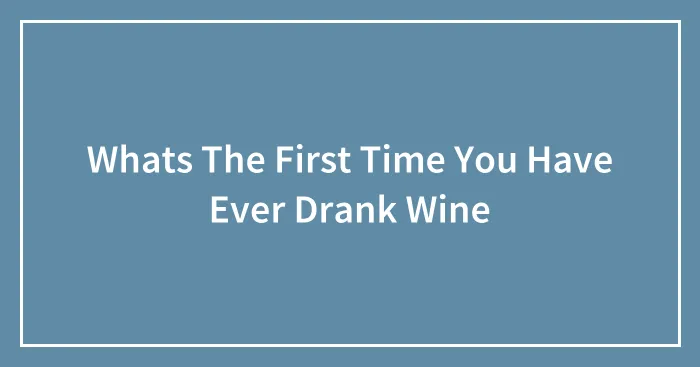 Whats The First Time You Have Ever Drank Wine