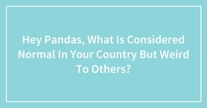 Hey Pandas, What Is Considered Normal In Your Country But Weird To Others? (Closed)