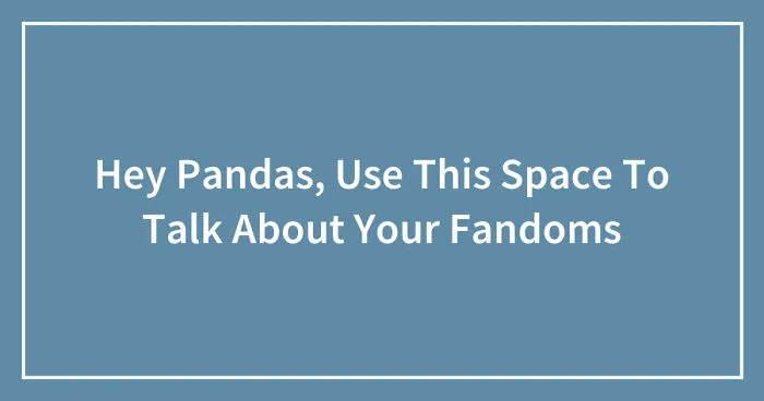Hey Pandas, Use This Space To Talk About Your Fandoms (Closed)