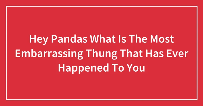 Hey Pandas What Is The Most Embarrassing Thung That Has Ever Happened To You