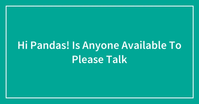 Hi Pandas! Is Anyone Available To Please Talk