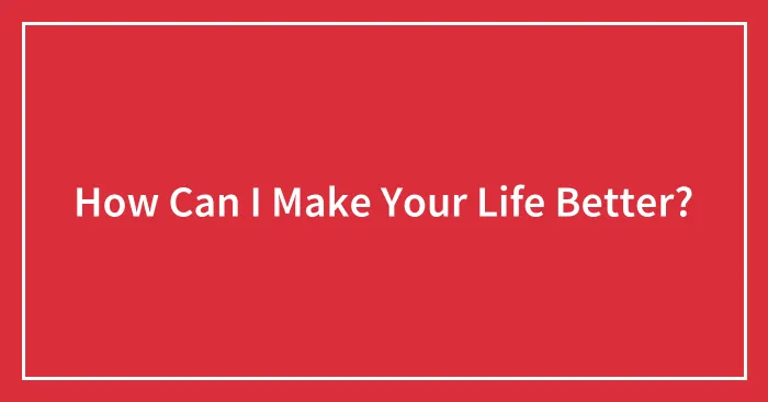 How Can I Make Your Life Better?