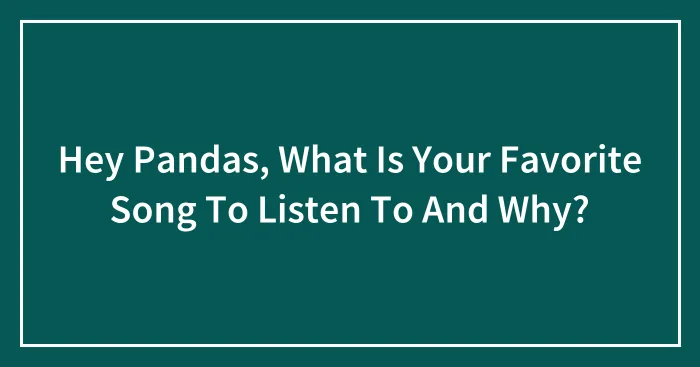 Hey Pandas, What Is Your Favorite Song To Listen To And Why?