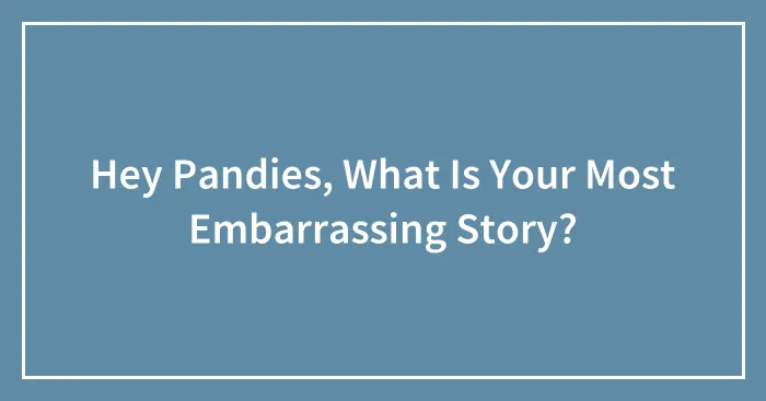 Hey Pandies, What Is Your Most Embarrassing Story?