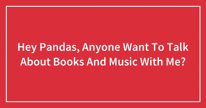 Hey Pandas, Anyone Want To Talk About Books And Music With Me?