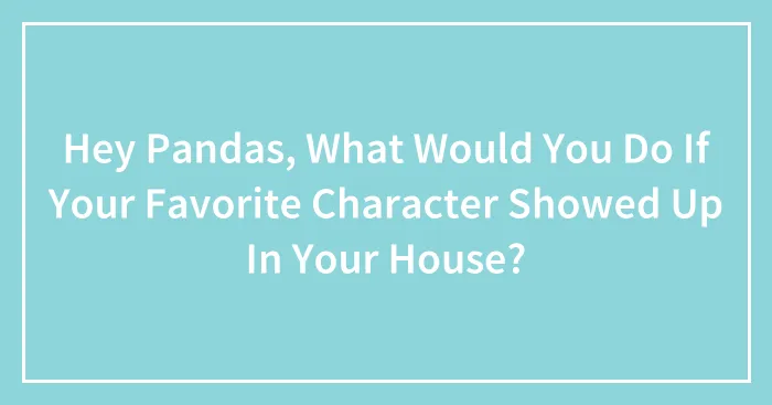Hey Pandas, What Would You Do If Your Favorite Character Showed Up In Your House?