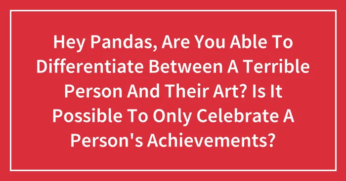 Hey Pandas, Are You Able To Differentiate Between A Terrible Person And Their Art? Is It Possible To Only Celebrate A Person's Achievements? (Closed)