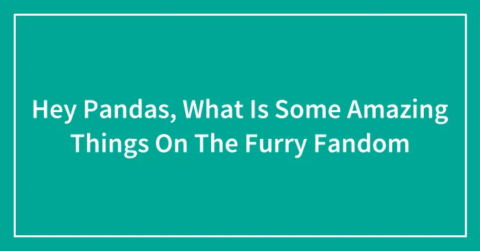 Hey Pandas, What Is Some Amazing Things On The Furry Fandom