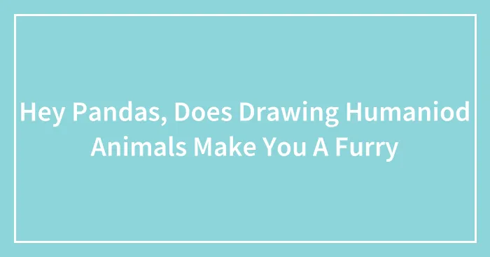 Hey Pandas, Does Drawing Humaniod Animals Make You A Furry