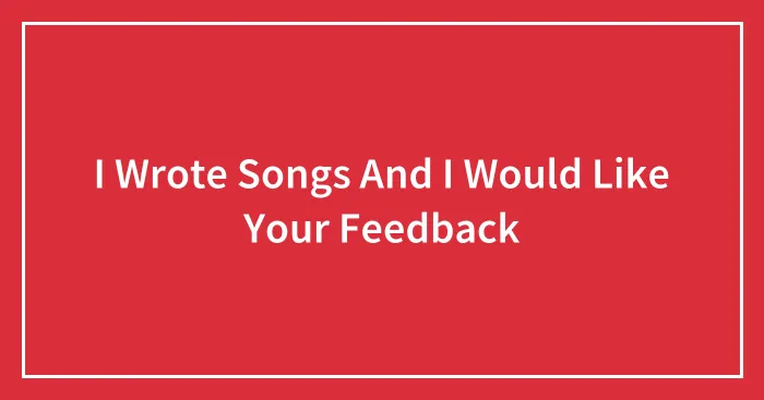 I Wrote Songs And I Would Like Your Feedback