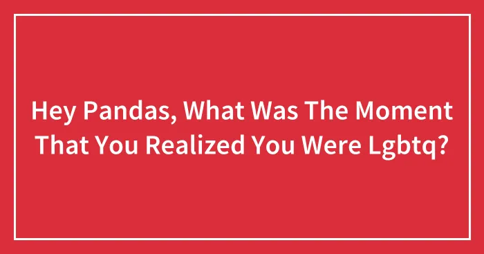 Hey Pandas, What Was The Moment That You Realized You Were Lgbtq?