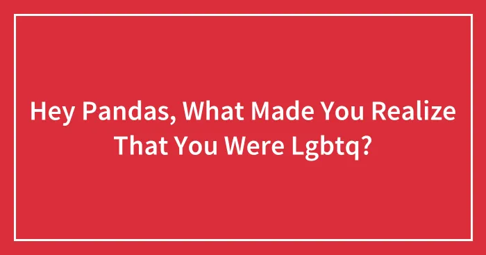 Hey Pandas, What Made You Realize That You Were Lgbtq?