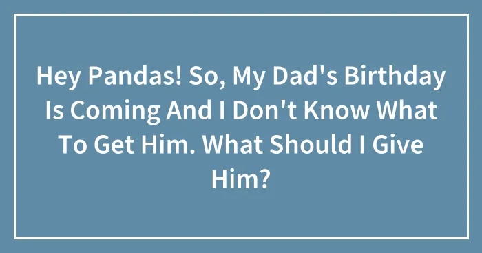 Hey Pandas! So, My Dad's Birthday Is Coming And I Don't Know What To Get Him. What Should I Give Him?