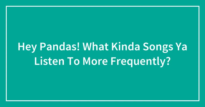 Hey Pandas! What Kinda Songs Ya Listen To More Frequently?