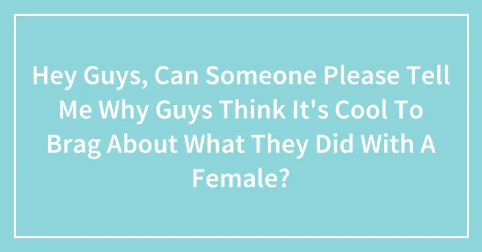 Hey Guys, Can Someone Please Tell Me Why Guys Think It's Cool To Brag About What They Did With A Female?