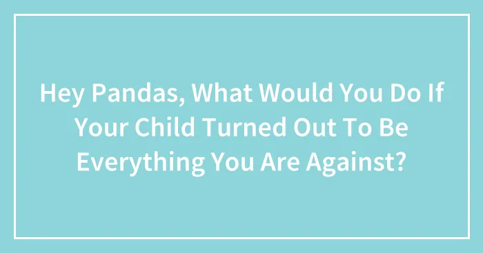 Hey Pandas, What Would You Do If Your Child Turned Out To Be Everything You Are Against? (Closed)