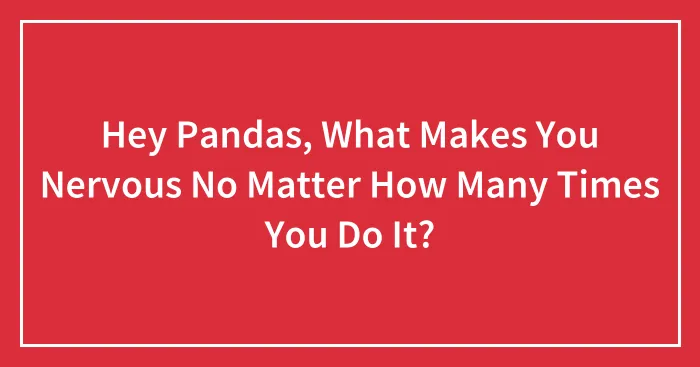 Hey Pandas, What Makes You Nervous No Matter How Many Times You Do It? (Closed)