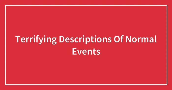 Terrifying Descriptions Of Normal Events