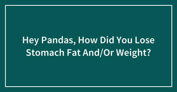 Hey Pandas, How Did You Lose Stomach Fat And/Or Weight?