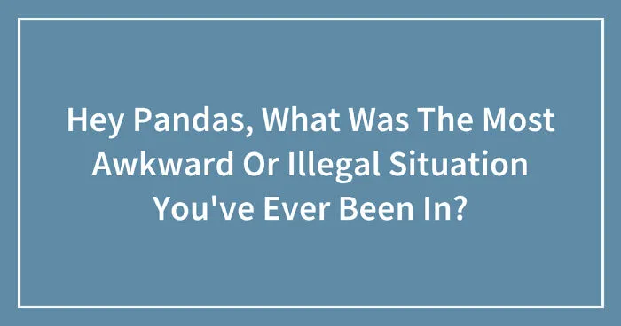 Hey Pandas, What Was The Most Awkward Or Illegal Situation You've Ever Been In? (Closed)