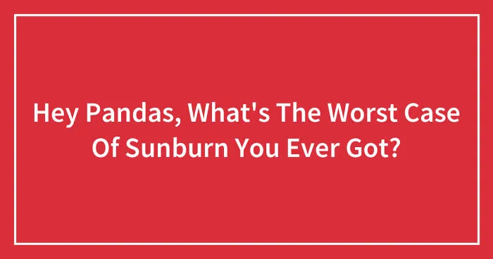 Hey Pandas, What's The Worst Case Of Sunburn You Ever Got? (Closed)
