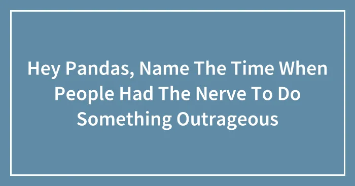 Hey Pandas, Name The Time When People Had The Nerve To Do Something Outrageous (Closed)