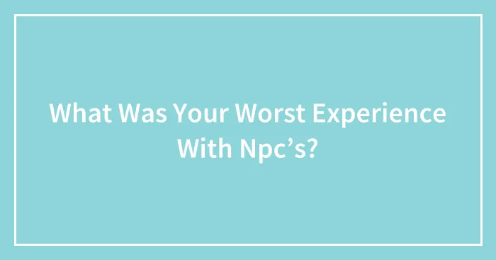 What Was Your Worst Experience With Npc’s?