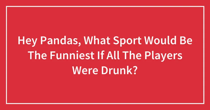 Hey Pandas, What Sport Would Be The Funniest If All The Players Were Drunk? (Closed)