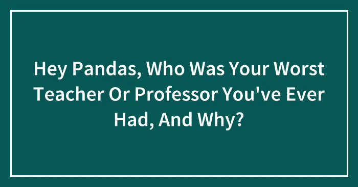 Hey Pandas, Who Was Your Worst Teacher Or Professor You've Ever Had, And Why? (Closed)