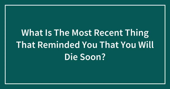 What Is The Most Recent Thing That Reminded You That You Will Die Soon?