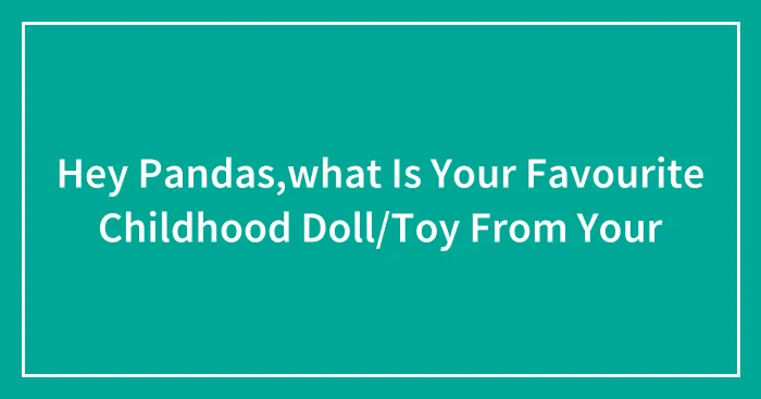 Hey Pandas,what Is Your Favourite Childhood Doll/Toy From Your