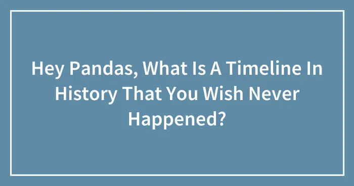 Hey Pandas, What Is A Timeline In History That You Wish Never Happened? (Closed)