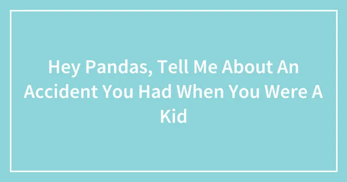 Hey Pandas, Tell Me About An Accident You Had When You Were A Kid (Closed)