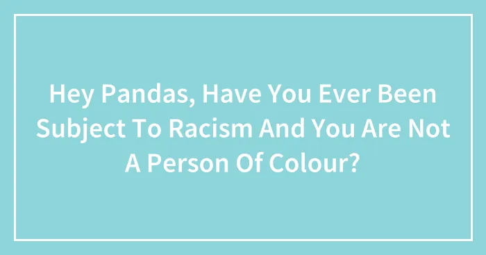 Hey Pandas, Have You Ever Been Subject To Racism And You Are Not A Person Of Colour?