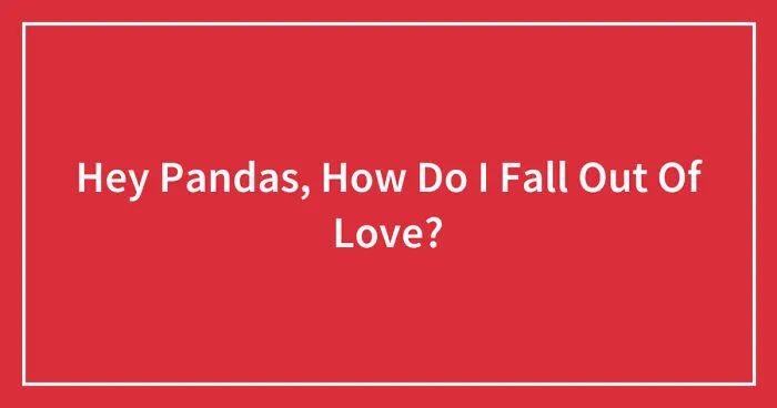 Hey Pandas, How Do I Fall Out Of Love? (Closed)