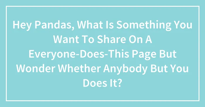 Hey Pandas, What Is Something You Want To Share On A Everyone-Does-This Page But Wonder Whether Anybody But You Does It? (Closed)