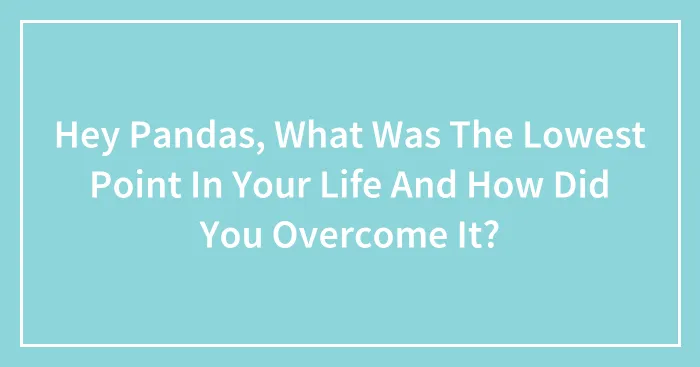 Hey Pandas, What Was The Lowest Point In Your Life And How Did You Overcome It? (Closed)