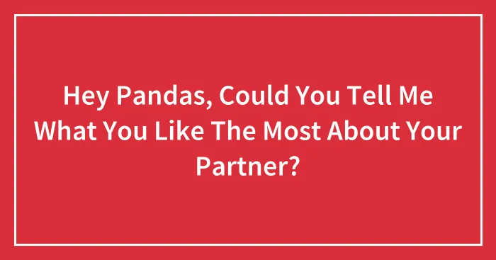Hey Pandas, Could You Tell Me What You Like The Most About Your Partner? (Closed)