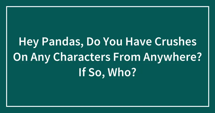Hey Pandas, Do You Have Crushes On Any Characters From Anywhere? If So, Who?